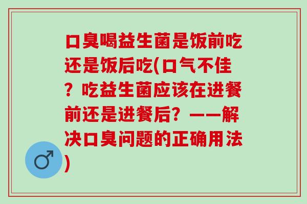 喝益生菌是饭前吃还是饭后吃(口气不佳?吃益生菌应该在进餐前还是进餐后?——解决问题的正确用法) 喝益生菌是饭前吃还是饭后吃(口气不佳?吃益生菌应该在进餐前还是进餐后?——解决问题的正确用法)
