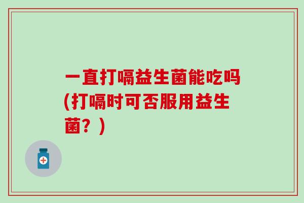 一直打嗝益生菌能吃吗(打嗝时可否服用益生菌?) 一直打嗝益生菌能吃吗(打嗝时可否服用益生菌?)