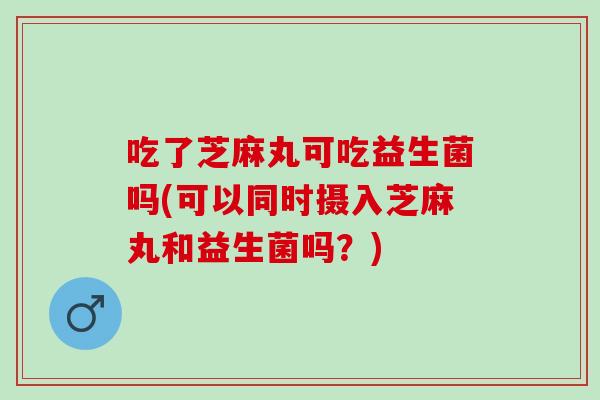 吃了芝麻丸可吃益生菌吗(可以同时摄入芝麻丸和益生菌吗?) 吃了芝麻丸可吃益生菌吗(可以同时摄入芝麻丸和益生菌吗?)