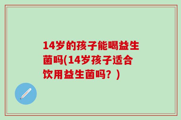 14岁的孩子能喝益生菌吗(14岁孩子适合饮用益生菌吗？)
