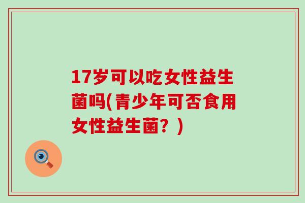 17岁可以吃女性益生菌吗(青少年可否食用女性益生菌?) 17岁可以吃女性益生菌吗(青少年可否食用女性益生菌?)