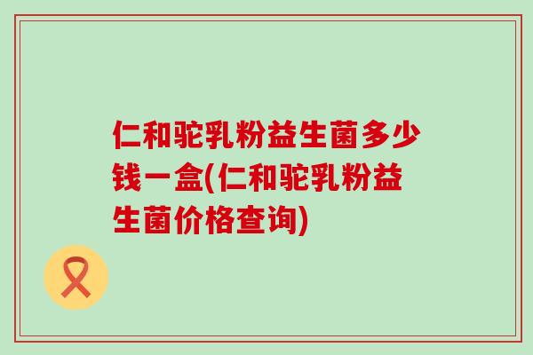 仁和驼乳粉益生菌多少钱一盒(仁和驼乳粉益生菌价格查询) 仁和驼乳粉益生菌多少钱一盒(仁和驼乳粉益生菌价格查询)