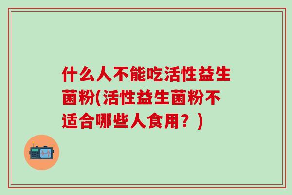什么人不能吃活性益生菌粉(活性益生菌粉不适合哪些人食用?) 什么人不能吃活性益生菌粉(活性益生菌粉不适合哪些人食用?)