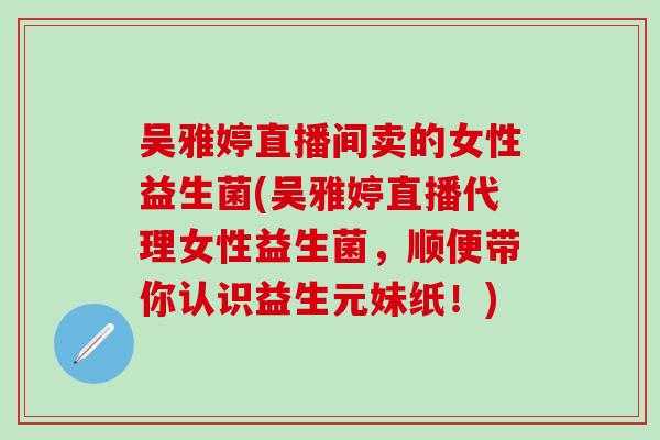 吴雅婷直播间卖的女性益生菌(吴雅婷直播代理女性益生菌,顺便带你认识益生元妹纸!) 吴雅婷直播间卖的女性益生菌(吴雅婷直播代理女性益生菌,顺便带你认识益生元妹纸!)
