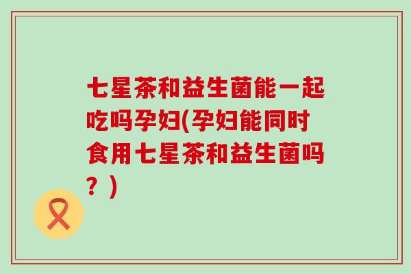 七星茶和益生菌能一起吃吗孕妇(孕妇能同时食用七星茶和益生菌吗?) 七星茶和益生菌能一起吃吗孕妇(孕妇能同时食用七星茶和益生菌吗?)