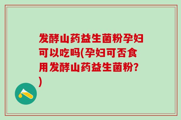 发酵山药益生菌粉孕妇可以吃吗(孕妇可否食用发酵山药益生菌粉?) 发酵山药益生菌粉孕妇可以吃吗(孕妇可否食用发酵山药益生菌粉?)