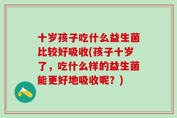 十岁孩子吃什么益生菌比较好吸收(孩子十岁了,吃什么样的益生菌能更好地吸收呢?) 十岁孩子吃什么益生菌比较好吸收(孩子十岁了,吃什么样的益生菌能更好地吸收呢?)