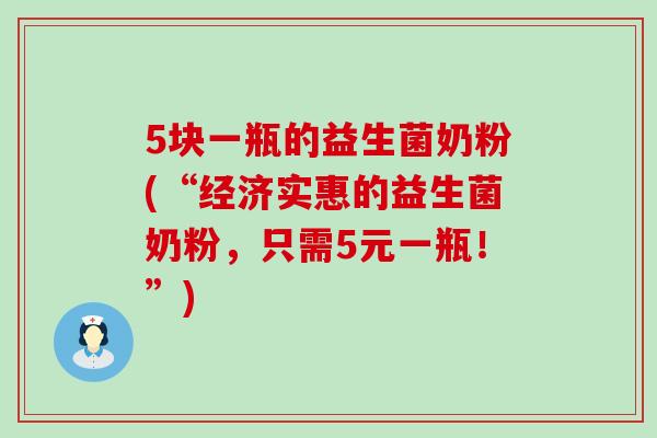 5块一瓶的益生菌奶粉(“经济实惠的益生菌奶粉,只需5元一瓶!”) 5块一瓶的益生菌奶粉(“经济实惠的益生菌奶粉,只需5元一瓶!”)