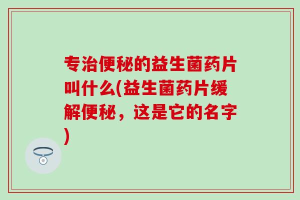 专的益生菌药片叫什么(益生菌药片缓解，这是它的名字)