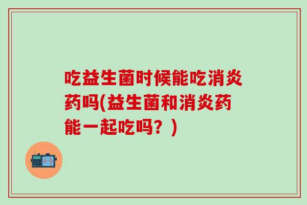 吃益生菌时候能吃药吗(益生菌和药能一起吃吗?) 吃益生菌时候能吃药吗(益生菌和药能一起吃吗?)