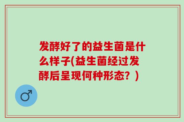 发酵好了的益生菌是什么样子(益生菌经过发酵后呈现何种形态?) 发酵好了的益生菌是什么样子(益生菌经过发酵后呈现何种形态?)