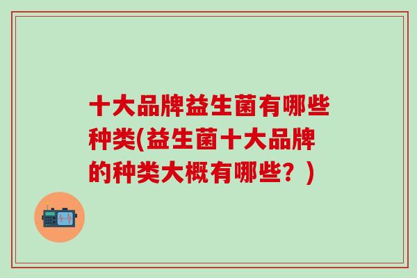 十大品牌益生菌有哪些种类(益生菌十大品牌的种类大概有哪些？)