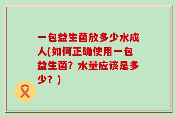 一包益生菌放多少水成人(如何正确使用一包益生菌?水量应该是多少?) 一包益生菌放多少水成人(如何正确使用一包益生菌?水量应该是多少?)