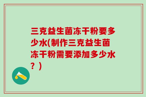 三克益生菌冻干粉要多少水(制作三克益生菌冻干粉需要添加多少水?) 三克益生菌冻干粉要多少水(制作三克益生菌冻干粉需要添加多少水?)