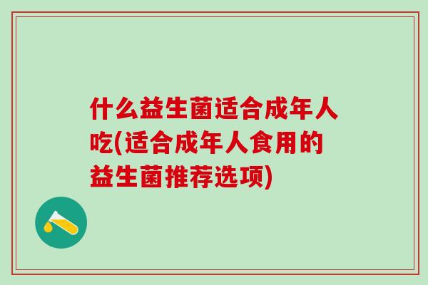 什么益生菌适合成年人吃(适合成年人食用的益生菌推荐选项) 什么益生菌适合成年人吃(适合成年人食用的益生菌推荐选项)