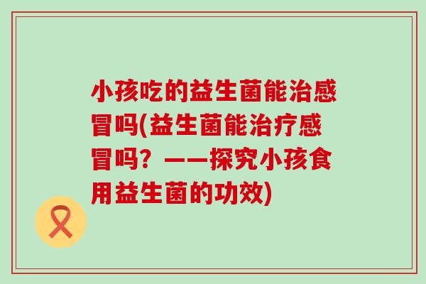 小孩吃的益生菌能吗(益生菌能吗?——探究小孩食用益生菌的功效) 小孩吃的益生菌能吗(益生菌能吗?——探究小孩食用益生菌的功效)