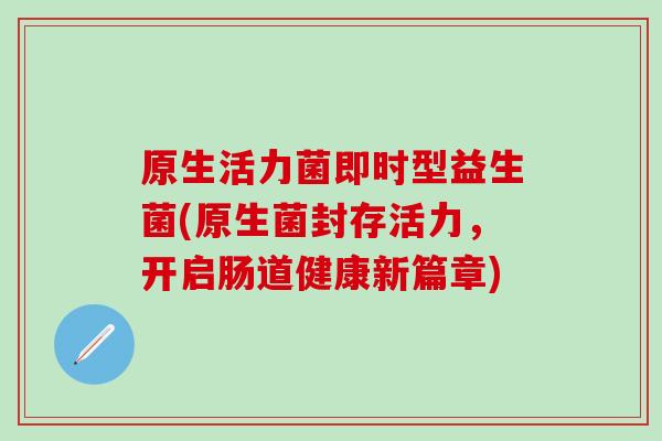 原生活力菌即时型益生菌(原生菌封存活力，开启肠道健康新篇章)