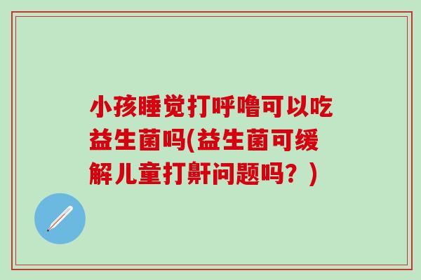 小孩睡觉打呼噜可以吃益生菌吗(益生菌可缓解儿童打鼾问题吗?) 小孩睡觉打呼噜可以吃益生菌吗(益生菌可缓解儿童打鼾问题吗?)