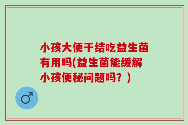 小孩大便干结吃益生菌有用吗(益生菌能缓解小孩问题吗？)