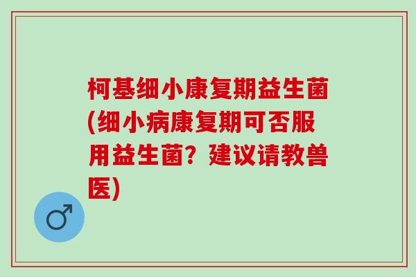 柯基细小康复期益生菌(细小康复期可否服用益生菌?建议请教兽医) 柯基细小康复期益生菌(细小康复期可否服用益生菌?建议请教兽医)