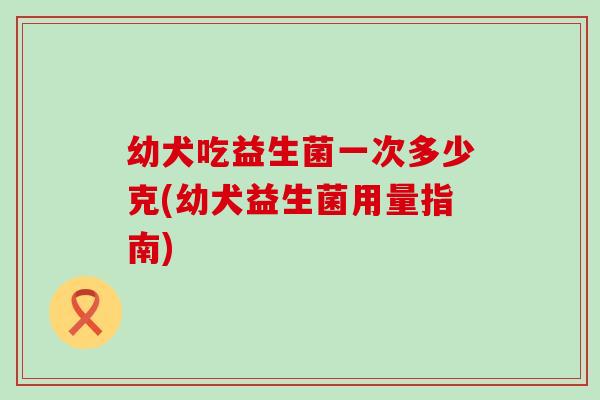 幼犬吃益生菌一次多少克(幼犬益生菌用量指南) 幼犬吃益生菌一次多少克(幼犬益生菌用量指南)