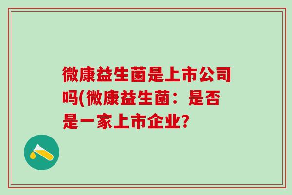微康益生菌是上市公司吗(微康益生菌:是否是一家上市企业? 微康益生菌是上市公司吗(微康益生菌:是否是一家上市企业?