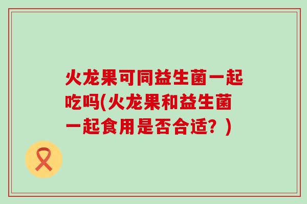 火龙果可同益生菌一起吃吗(火龙果和益生菌一起食用是否合适?) 火龙果可同益生菌一起吃吗(火龙果和益生菌一起食用是否合适?)