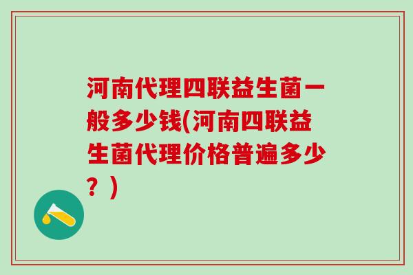 河南代理四联益生菌一般多少钱(河南四联益生菌代理价格普遍多少？)