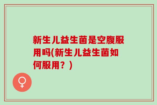 新生儿益生菌是空腹服用吗(新生儿益生菌如何服用？)