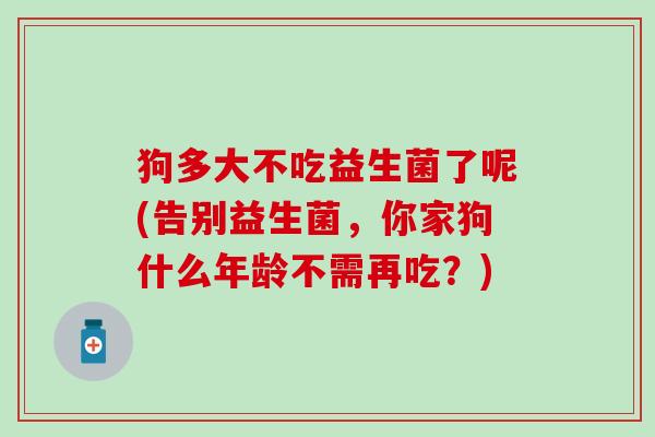 狗多大不吃益生菌了呢(告别益生菌，你家狗什么年龄不需再吃？)