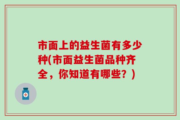 市面上的益生菌有多少种(市面益生菌品种齐全,你知道有哪些?) 市面上的益生菌有多少种(市面益生菌品种齐全,你知道有哪些?)
