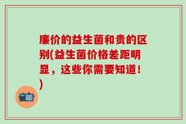廉价的益生菌和贵的区别(益生菌价格差距明显，这些你需要知道！)