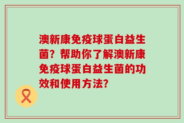 澳新康球蛋白益生菌?帮助你了解澳新康球蛋白益生菌的功效和使用方法? 澳新康球蛋白益生菌?帮助你了解澳新康球蛋白益生菌的功效和使用方法?
