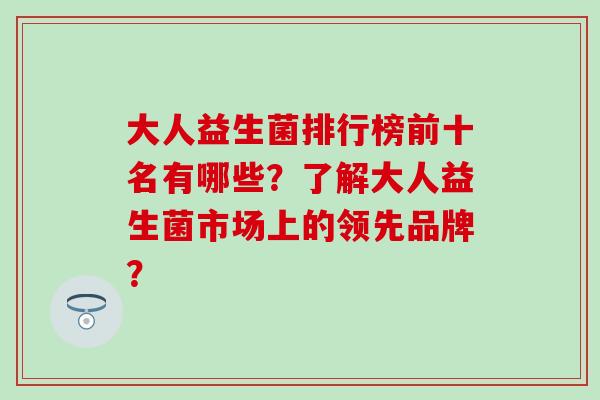 大人益生菌排行榜前十名有哪些？了解大人益生菌市场上的领先品牌？