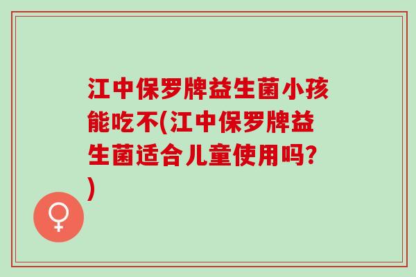 江中保罗牌益生菌小孩能吃不(江中保罗牌益生菌适合儿童使用吗?) 江中保罗牌益生菌小孩能吃不(江中保罗牌益生菌适合儿童使用吗?)