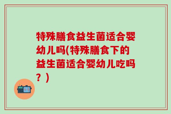 特殊膳食益生菌适合婴幼儿吗(特殊膳食下的益生菌适合婴幼儿吃吗?) 特殊膳食益生菌适合婴幼儿吗(特殊膳食下的益生菌适合婴幼儿吃吗?)