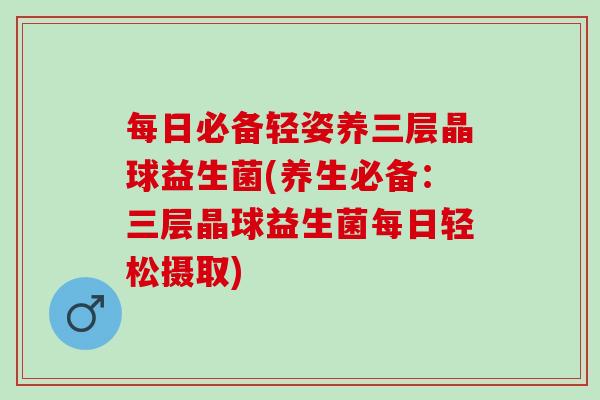 每日必备轻姿养三层晶球益生菌(养生必备:三层晶球益生菌每日轻松摄取) 每日必备轻姿养三层晶球益生菌(养生必备:三层晶球益生菌每日轻松摄取)