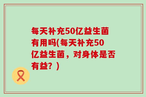 每天补充50亿益生菌有用吗(每天补充50亿益生菌,对身体是否有益?) 每天补充50亿益生菌有用吗(每天补充50亿益生菌,对身体是否有益?)