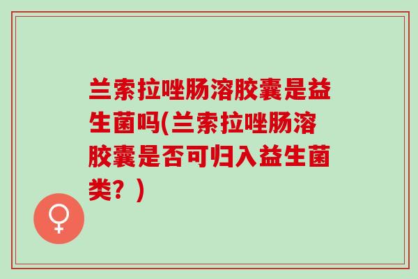 兰索拉唑肠溶胶囊是益生菌吗(兰索拉唑肠溶胶囊是否可归入益生菌类？)