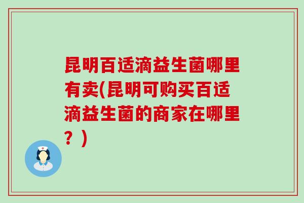 昆明百适滴益生菌哪里有卖(昆明可购买百适滴益生菌的商家在哪里?) 昆明百适滴益生菌哪里有卖(昆明可购买百适滴益生菌的商家在哪里?)