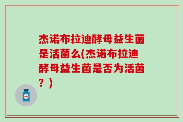 杰诺布拉迪酵母益生菌是活菌么(杰诺布拉迪酵母益生菌是否为活菌?) 杰诺布拉迪酵母益生菌是活菌么(杰诺布拉迪酵母益生菌是否为活菌?)