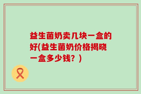 益生菌奶卖几块一盒的好(益生菌奶价格揭晓一盒多少钱?) 益生菌奶卖几块一盒的好(益生菌奶价格揭晓一盒多少钱?)
