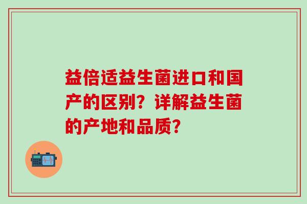 益倍适益生菌进口和国产的区别？详解益生菌的产地和品质？