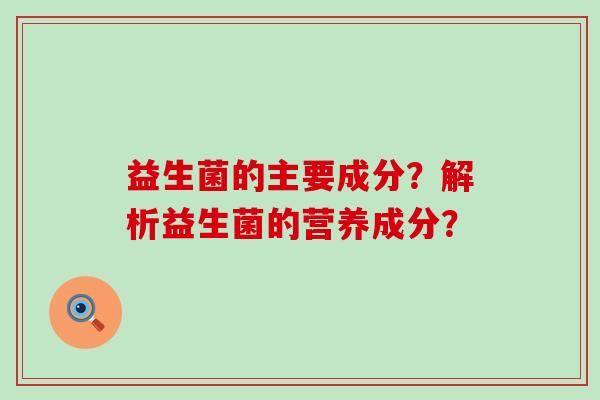 益生菌的主要成分?解析益生菌的营养成分? 益生菌的主要成分?解析益生菌的营养成分?