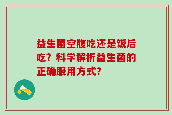 益生菌空腹吃还是饭后吃?科学解析益生菌的正确服用方式? 益生菌空腹吃还是饭后吃?科学解析益生菌的正确服用方式?