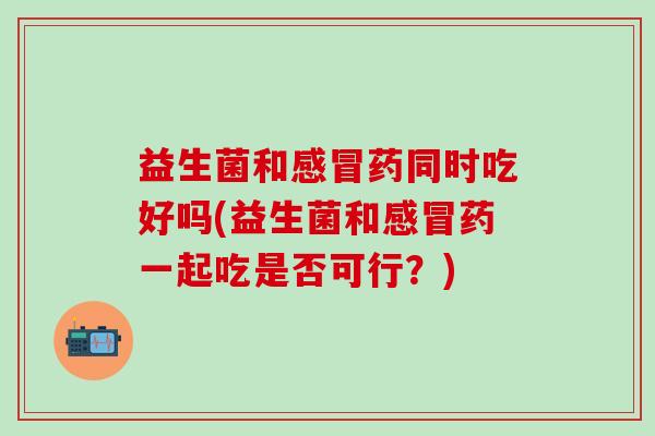 益生菌和药同时吃好吗(益生菌和药一起吃是否可行?) 益生菌和药同时吃好吗(益生菌和药一起吃是否可行?)