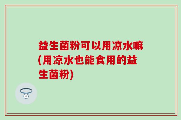 益生菌粉可以用凉水嘛(用凉水也能食用的益生菌粉)