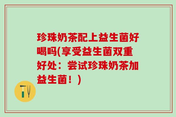 珍珠奶茶配上益生菌好喝吗(享受益生菌双重好处:尝试珍珠奶茶加益生菌!) 珍珠奶茶配上益生菌好喝吗(享受益生菌双重好处:尝试珍珠奶茶加益生菌!)