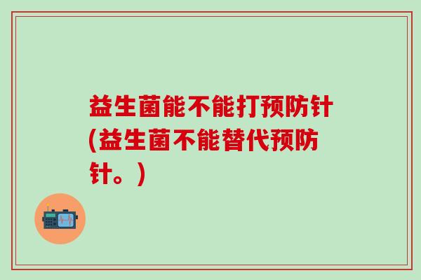益生菌能不能打针(益生菌不能替代针。) 益生菌能不能打针(益生菌不能替代针。)