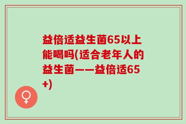 益倍适益生菌65以上能喝吗(适合老年人的益生菌——益倍适65+) 益倍适益生菌65以上能喝吗(适合老年人的益生菌——益倍适65+)